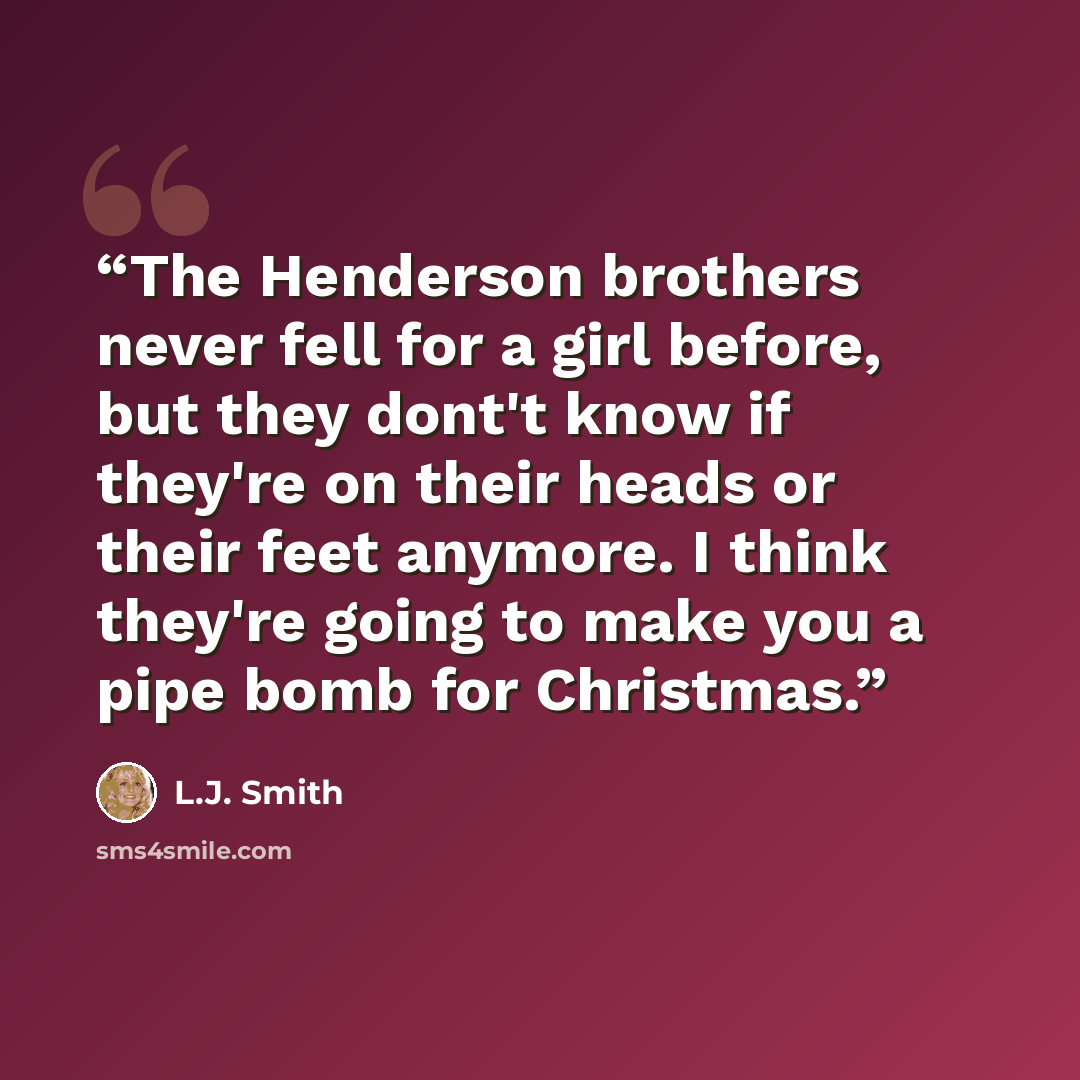 “The Henderson brothers never fell for a girl before, but they dont't know if they're on their heads or their feet anymore. I think they're going to make you a pipe bomb for Christmas.” quote by L.J. Smith