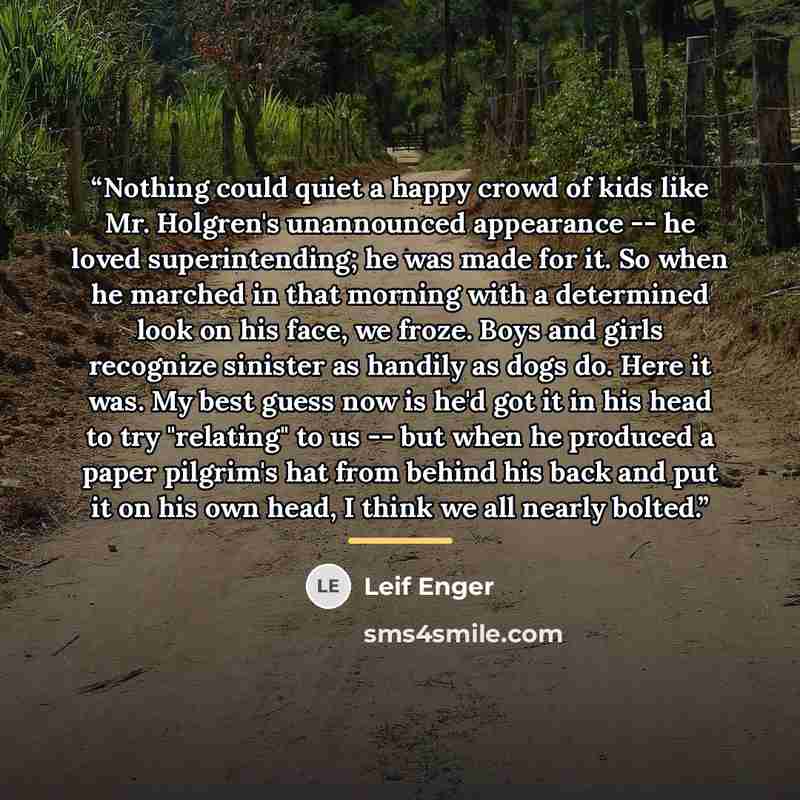 “Nothing could quiet a happy crowd of kids like Mr. Holgren's unannounced appearance -- he loved superintending; he was made for it. So when he marched in that morning with a determined look on his face, we froze. Boys and girls recognize sinister as handily as dogs do. Here it was. My best guess…” quote by Leif Enger