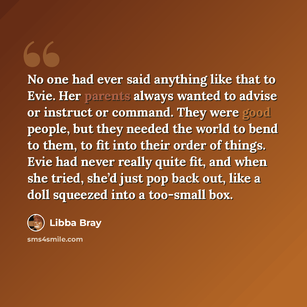“No one had ever said anything like that to Evie. Her parents always wanted to advise or instruct or command. They were good people, but they needed the world to bend to them, to fit into their order of things. Evie had never really quite fit, and when she tried, she’d just pop back out, like a…” quote by Libba Bray