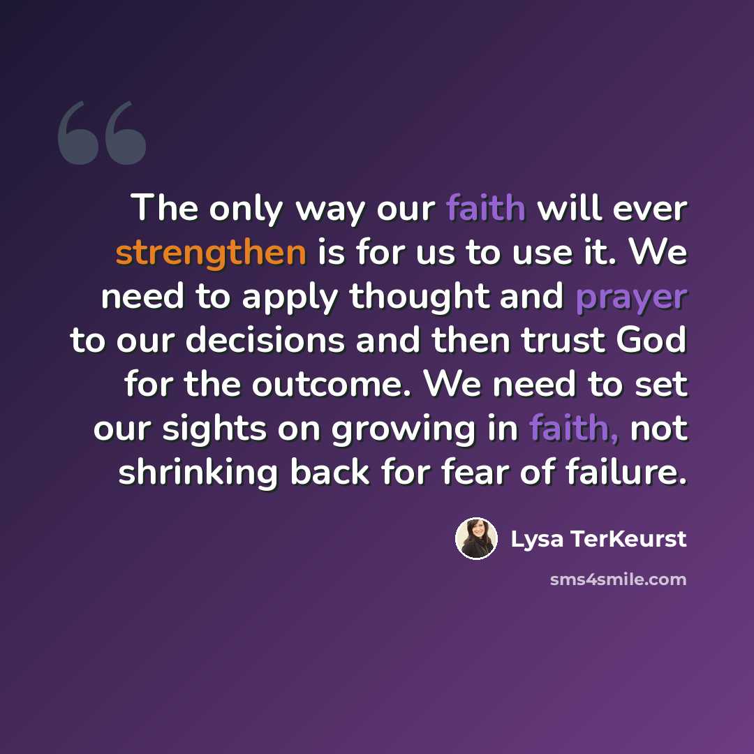 “The only way our faith will ever strengthen is for us to use it. We need to apply thought and prayer to our decisions and then trust God for the outcome. We need to set our sights on growing in faith, not shrinking back for fear of failure.” quote by Lysa TerKeurst