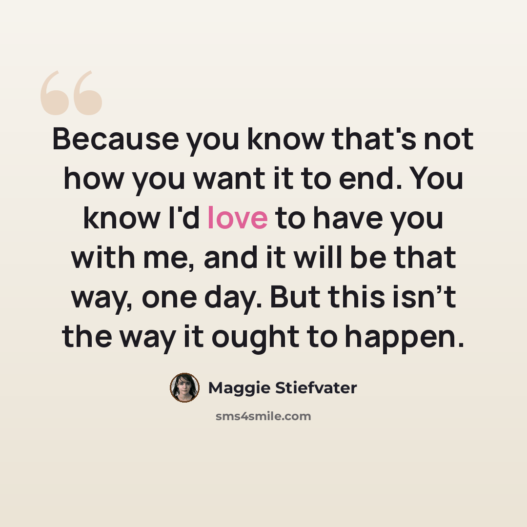 “Because you know that's not how you want it to end. You know I'd love to have you with me, and it will be that way, one day. But this isn't the way it ought to happen.” quote by Maggie Stiefvater