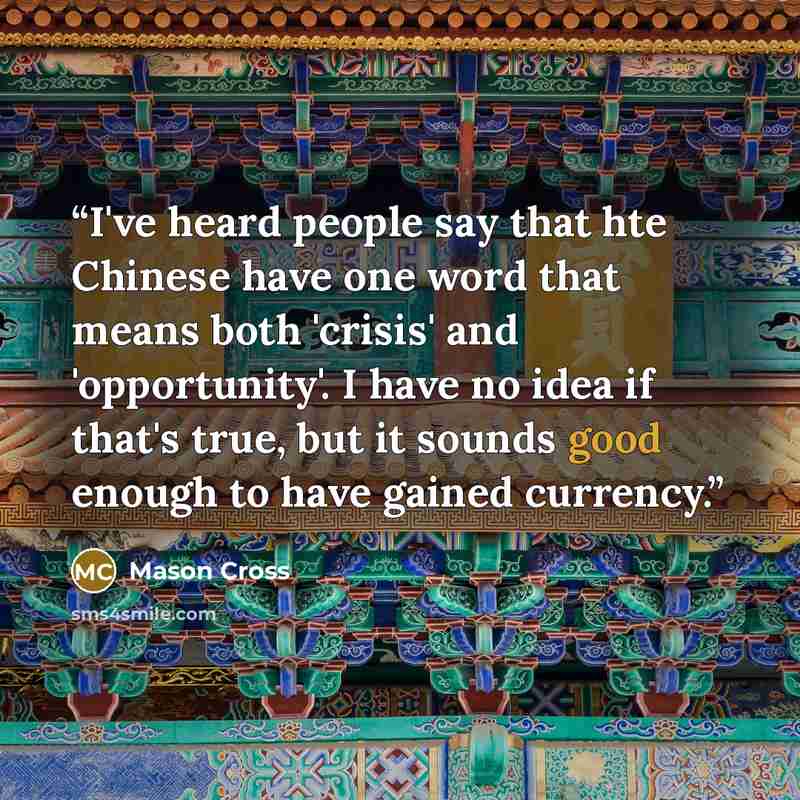 “I've heard people say that hte Chinese have one word that means both 'crisis' and 'opportunity'. I have no idea if that's true, but it sounds good enough to have gained currency.” quote by Mason Cross