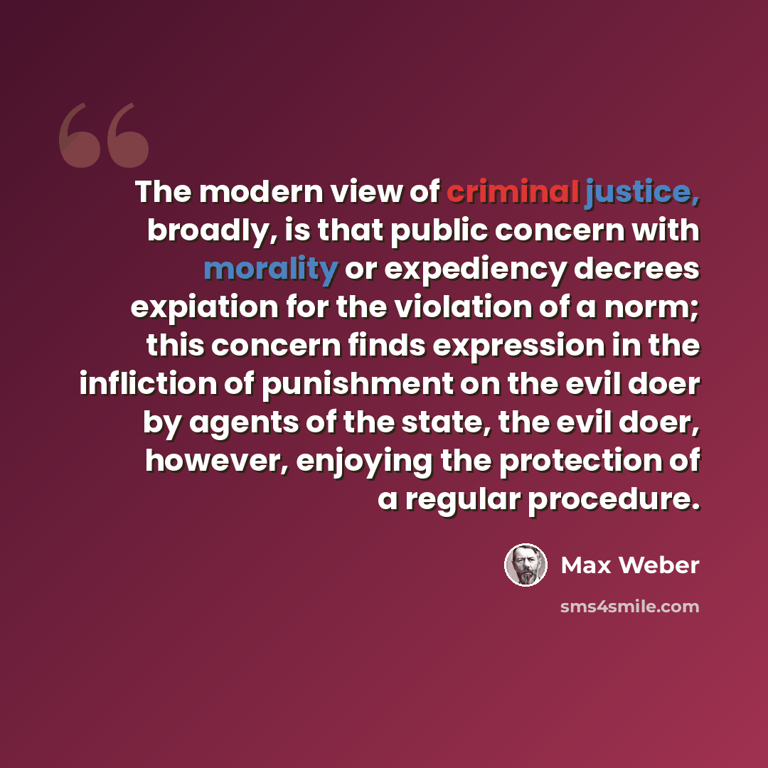 “The modern view of criminal justice, broadly, is that public concern with morality or expediency decrees expiation for the violation of a norm; this concern finds expression in the infliction of punishment on the evil doer by agents of the state, the evil doer, however, enjoying the protection of…” quote by Max Weber