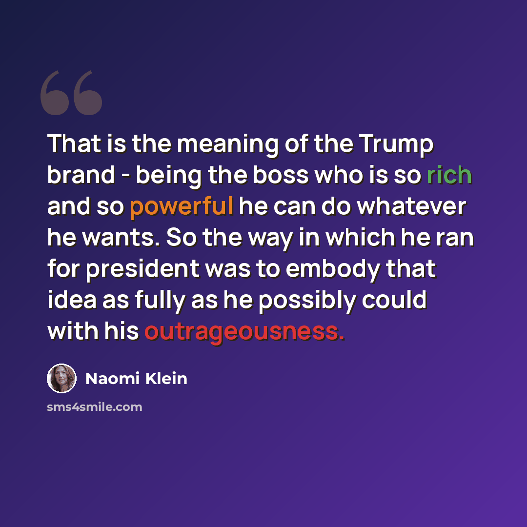 “That is the meaning of the Trump brand - being the boss who is so rich and so powerful he can do whatever he wants. So the way in which he ran for president was to embody that idea as fully as he possibly could with his outrageousness.” quote by Naomi Klein
