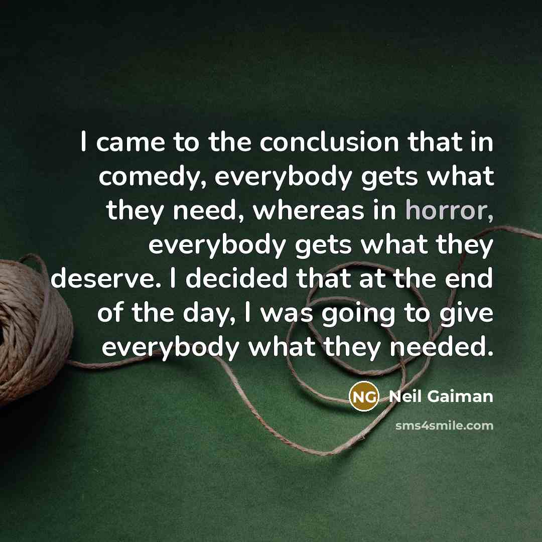 “I came to the conclusion that in comedy, everybody gets what they need, whereas in horror, everybody gets what they deserve. I decided that at the end of the day, I was going to give everybody what they needed.” quote by Neil Gaiman