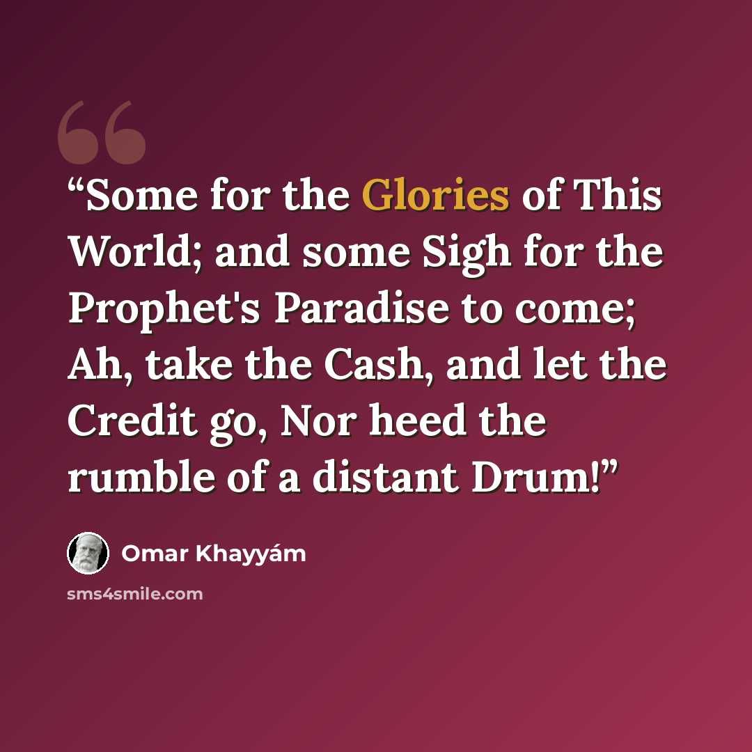 “Some for the Glories of This World; and some Sigh for the Prophet's Paradise to come; Ah, take the Cash, and let the Credit go, Nor heed the rumble of a distant Drum!” quote by Omar Khayyam