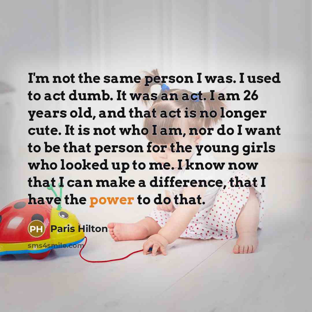 “I'm not the same person I was. I used to act dumb. It was an act. I am 26 years old, and that act is no longer cute. It is not who I am, nor do I want to be that person for the young girls who looked up to me. I know now that I can make a difference, that I have the power to do that.” quote by Paris Hilton