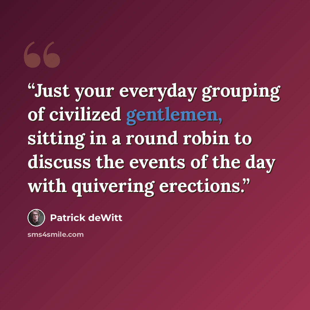 “Just your everyday grouping of civilized gentlemen, sitting in a round robin to discuss the events of the day with quivering erections.” quote by Patrick deWitt