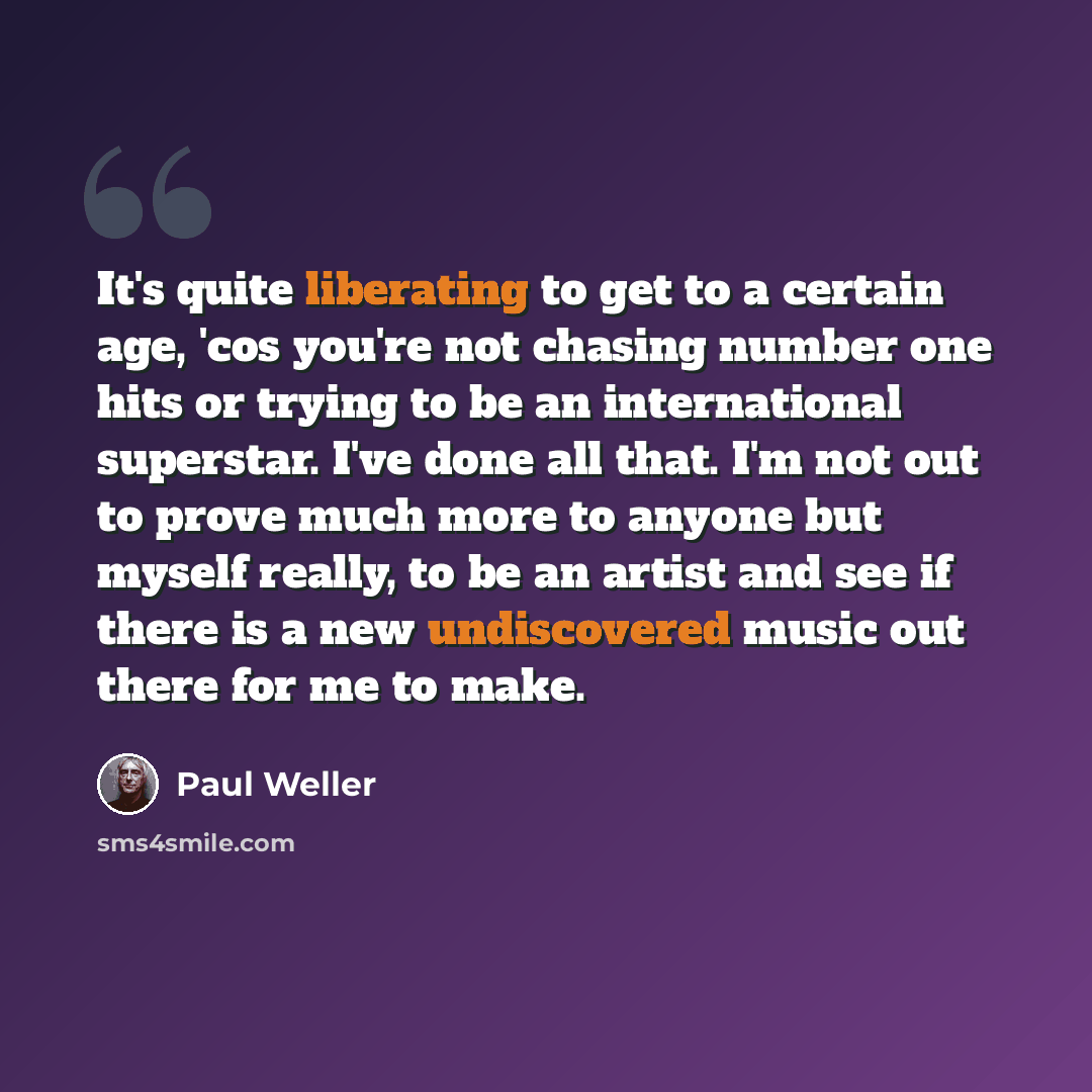 “It's quite liberating to get to a certain age, 'cos you're not chasing number one hits or trying to be an international superstar. I've done all that. I'm not out to prove much more to anyone but myself really, to be an artist and see if there is a new undiscovered music out there for me to make.” quote by Paul Weller