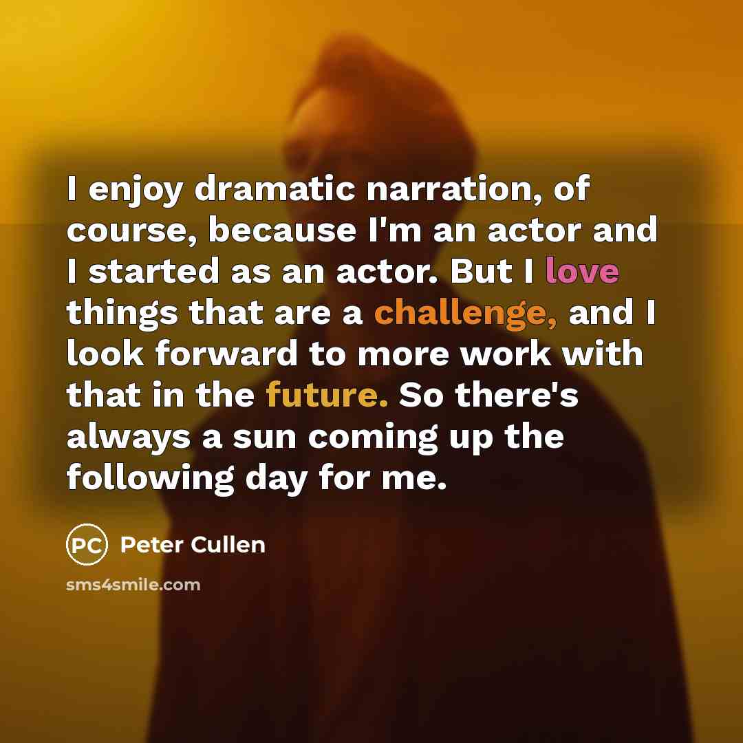 “I enjoy dramatic narration, of course, because I'm an actor and I started as an actor. But I love things that are a challenge, and I look forward to more work with that in the future. So there's always a sun coming up the following day for me.” quote by Peter Cullen