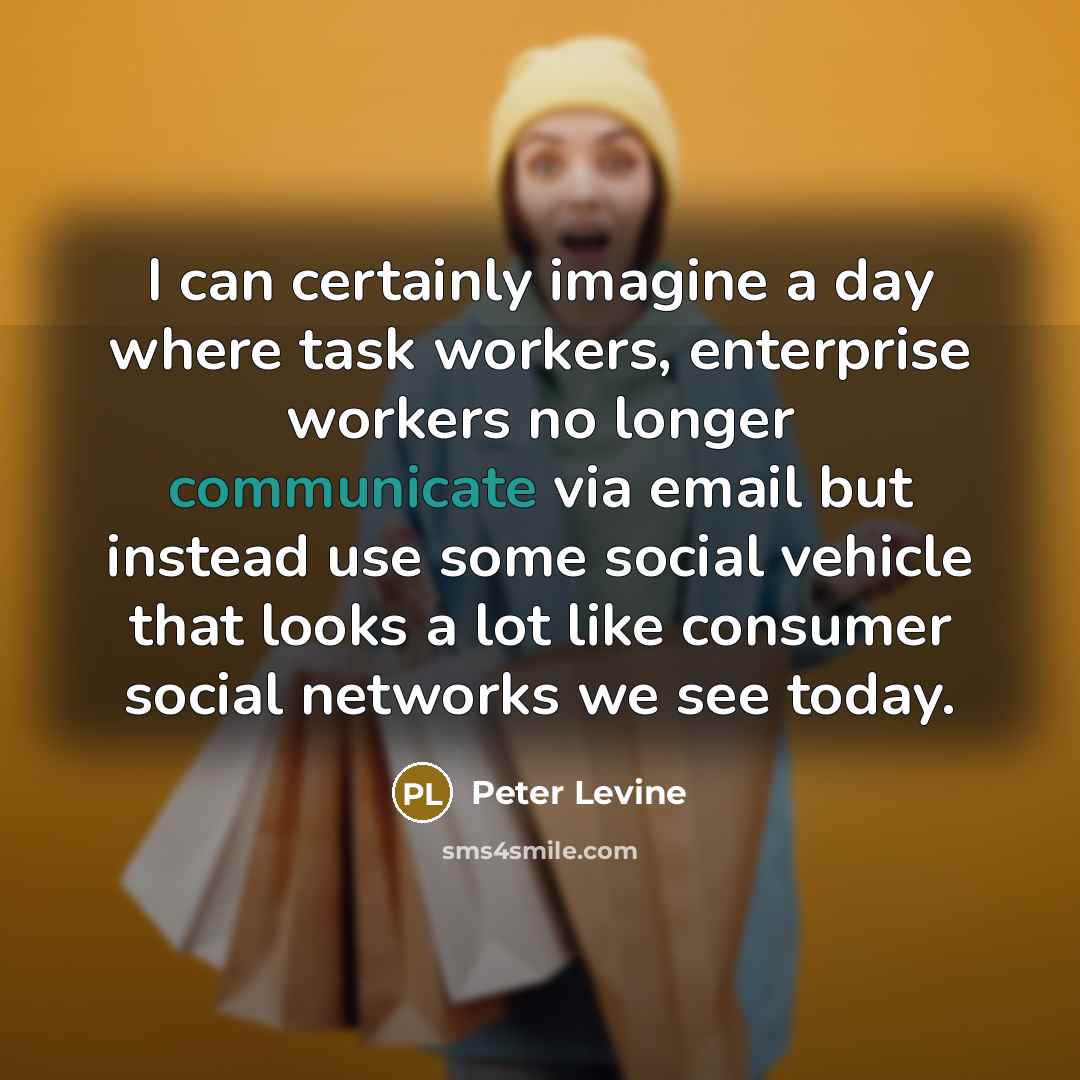 “I can certainly imagine a day where task workers, enterprise workers no longer communicate via email but instead use some social vehicle that looks a lot like consumer social networks we see today.” quote by Peter Levine