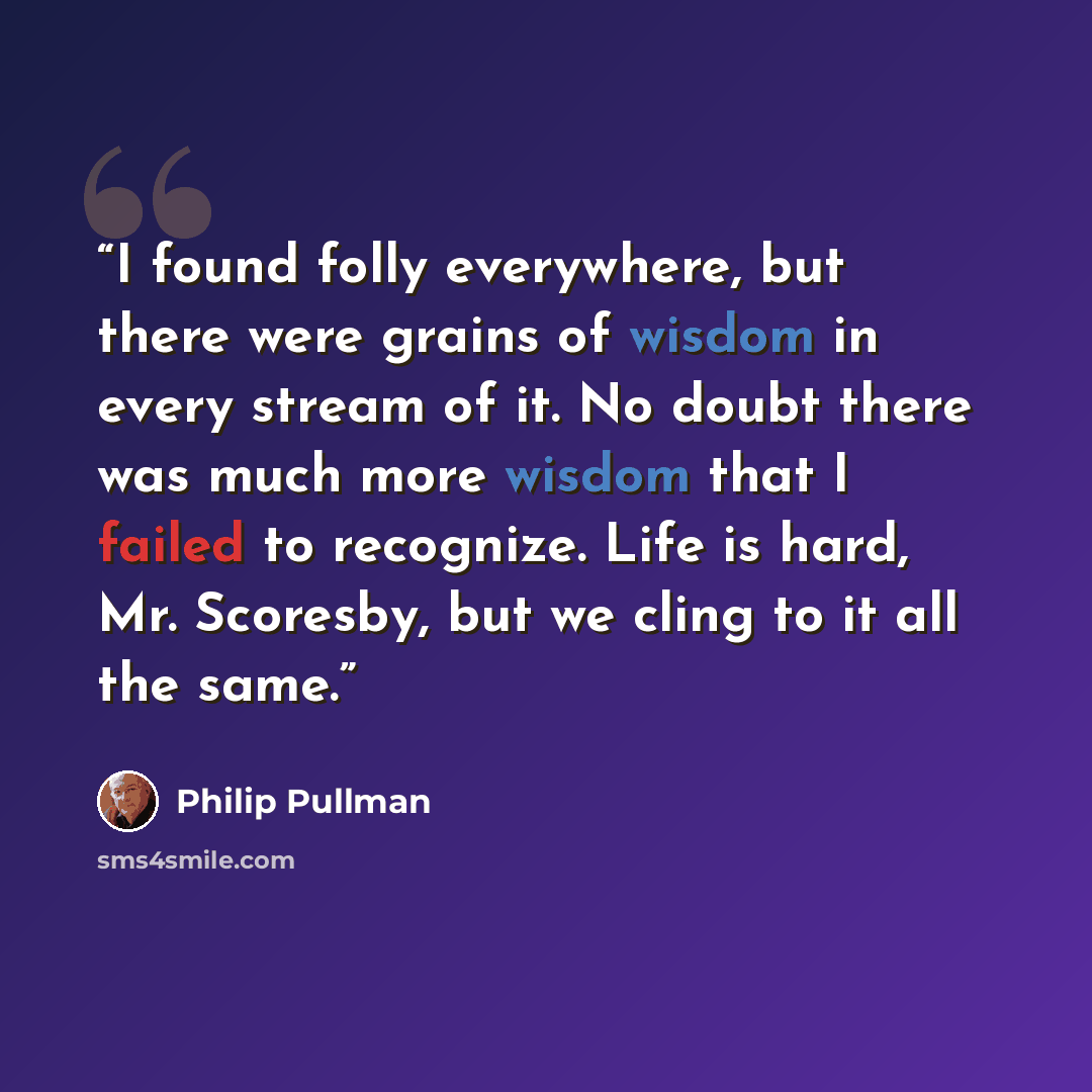 “I found folly everywhere, but there were grains of wisdom in every stream of it. No doubt there was much more wisdom that I failed to recognize. Life is hard, Mr. Scoresby, but we cling to it all the same.” quote by Philip Pullman