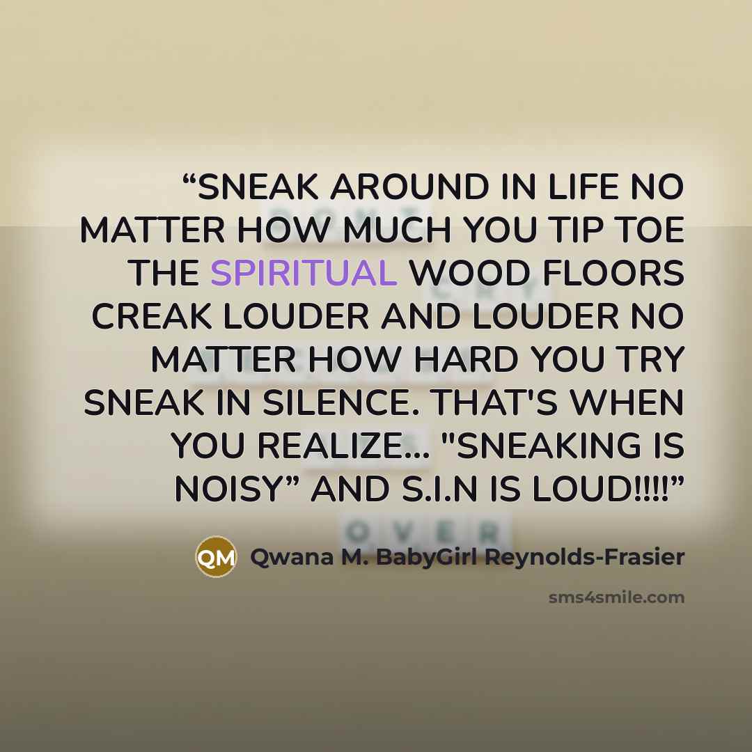 “SNEAK AROUND IN LIFE NO MATTER HOW MUCH YOU TIP TOE THE SPIRITUAL WOOD FLOORS CREAK LOUDER AND LOUDER NO MATTER HOW HARD YOU TRY SNEAK IN SILENCE. THAT'S WHEN YOU REALIZE... "SNEAKING IS NOISY” AND S.I.N IS LOUD!!!!” quote by Qwana M. BabyGirl Reynolds-Frasier