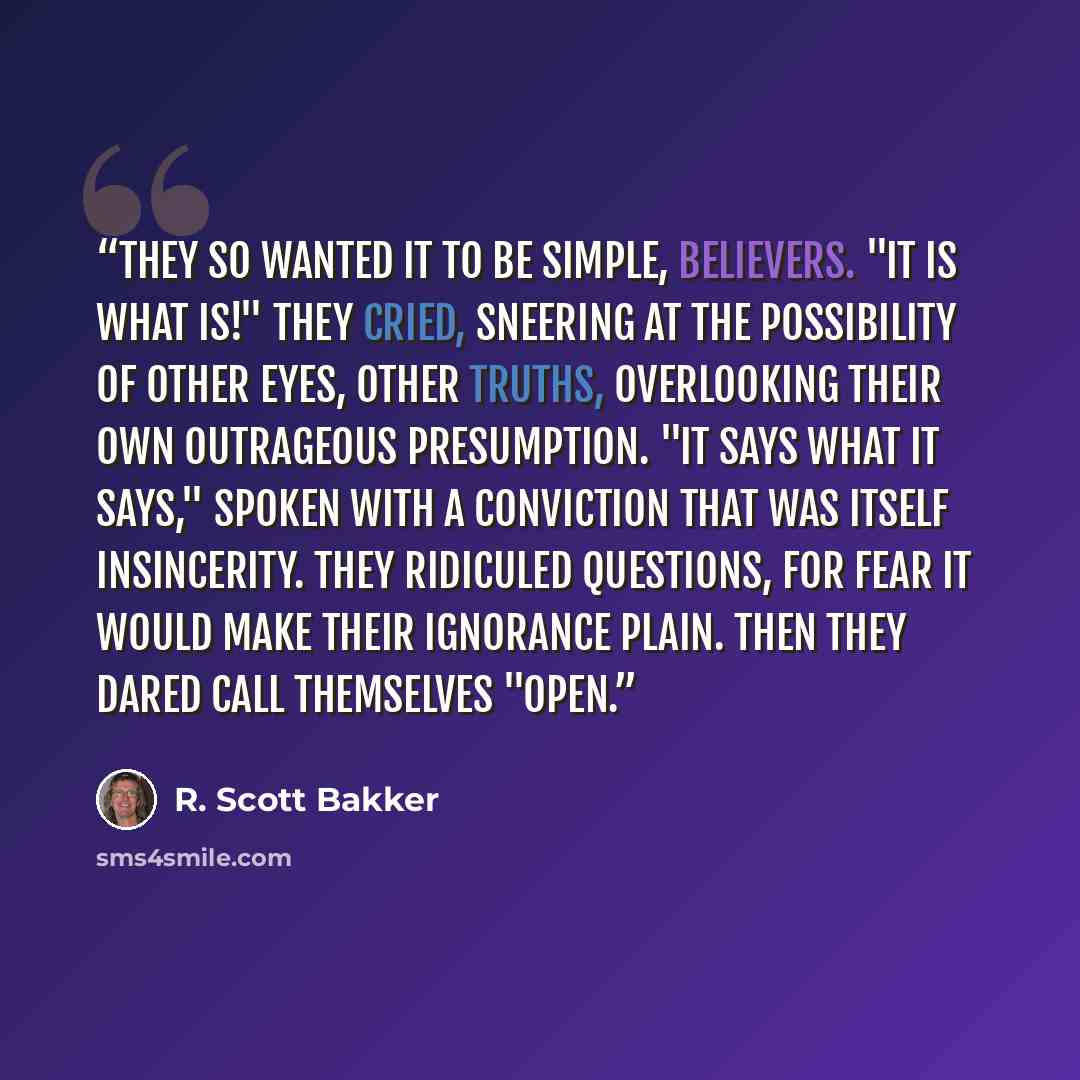 “They so wanted it to be simple, believers. "It is what is!" they cried, sneering at the possibility of other eyes, other truths, overlooking their own outrageous presumption. "It says what it says," spoken with a conviction that was itself insincerity. They ridiculed questions, for fear it would…” quote by R. Scott Bakker
