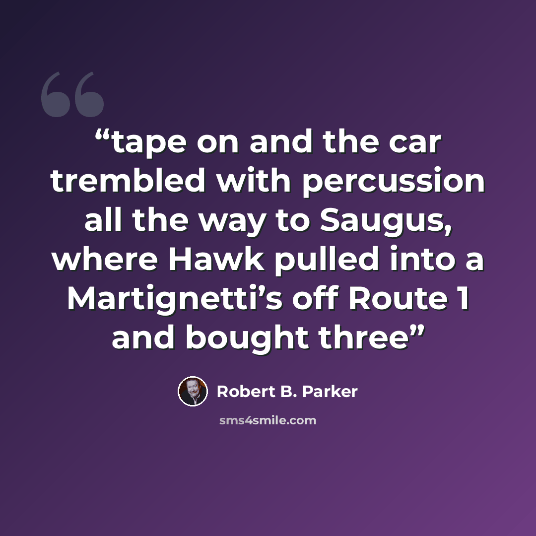 “tape on and the car trembled with percussion all the way to Saugus, where Hawk pulled into a Martignetti’s off Route 1 and bought three” quote by Robert B. Parker