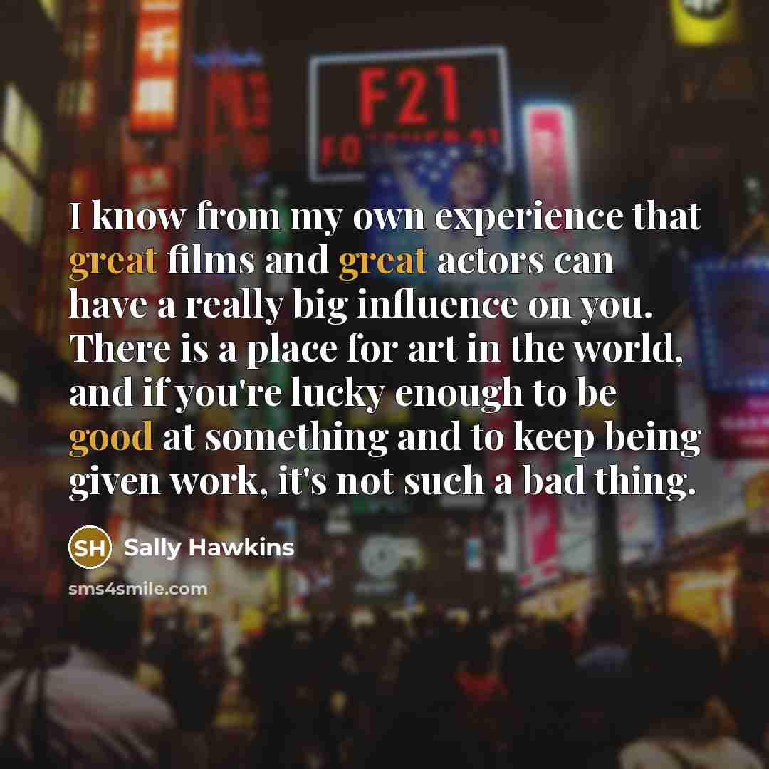 “I know from my own experience that great films and great actors can have a really big influence on you. There is a place for art in the world, and if you're lucky enough to be good at something and to keep being given work, it's not such a bad thing.” quote by Sally Hawkins