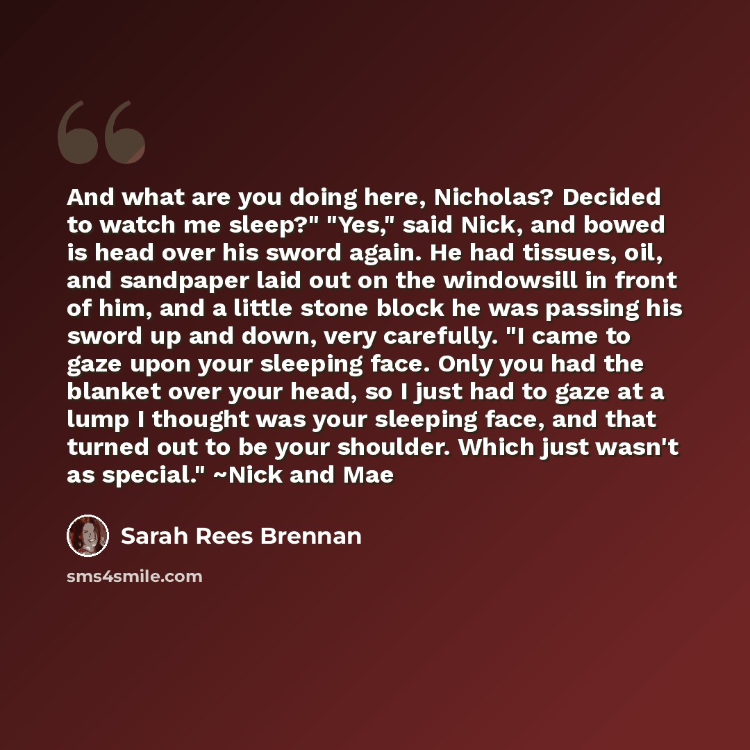 “And what are you doing here, Nicholas? Decided to watch me sleep?" "Yes," said Nick, and bowed is head over his sword again. He had tissues, oil, and sandpaper laid out on the windowsill in front of him, and a little stone block he was passing his sword up and down, very carefully. "I came to gaze…” quote by Sarah Rees Brennan