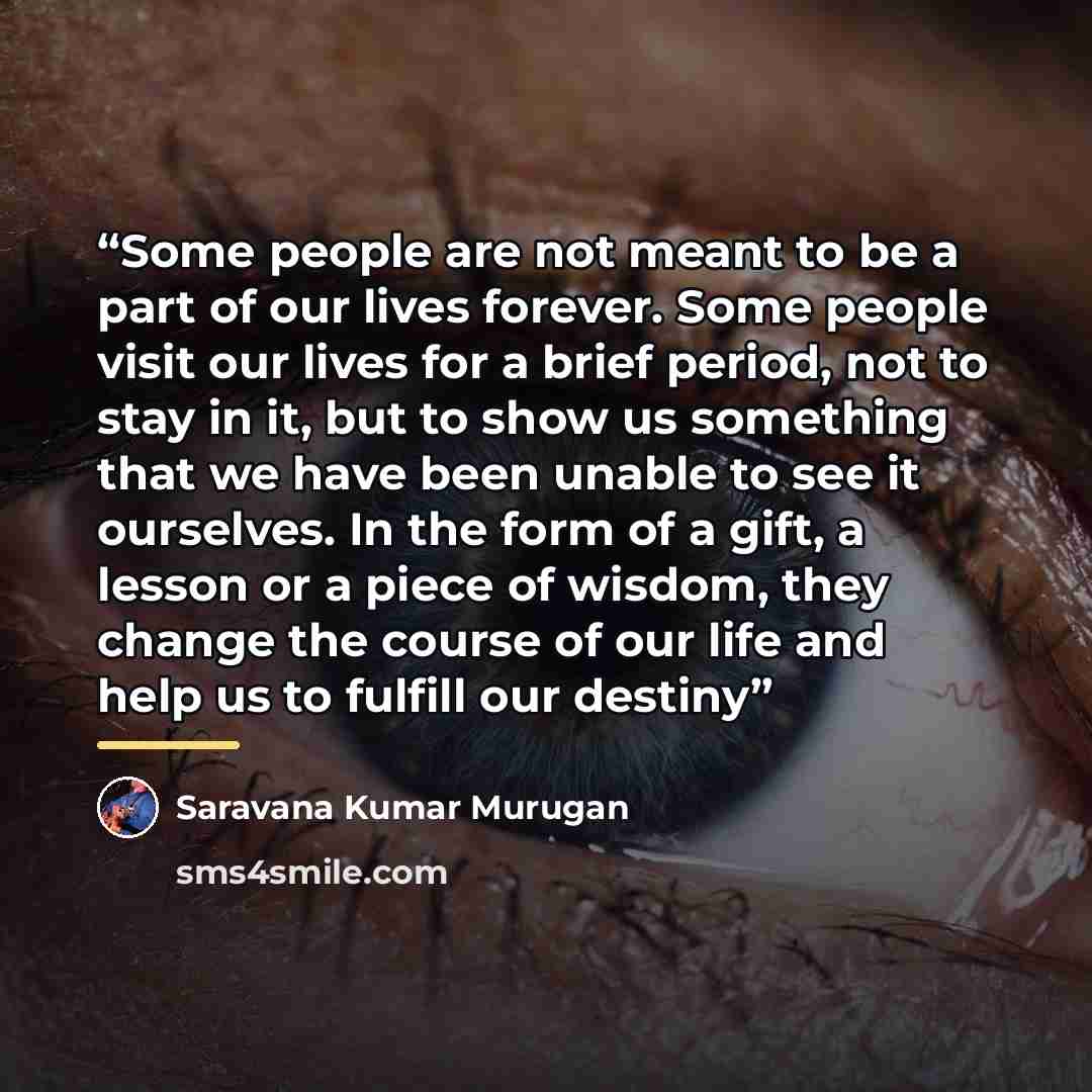 “Some people are not meant to be a part of our lives forever. Some people visit our lives for a brief period, not to stay in it, but to show us something that we have been unable to see it ourselves. In the form of a gift, a lesson or a piece of wisdom, they change the course of our life and help…” quote by Saravana Kumar Murugan