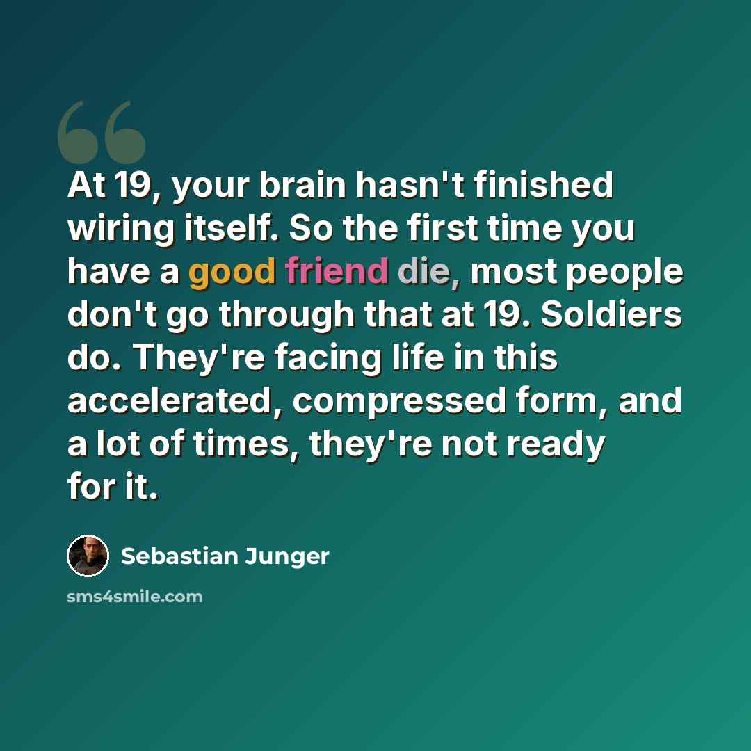 “At 19, your brain hasn't finished wiring itself. So the first time you have a good friend die, most people don't go through that at 19. Soldiers do. They're facing life in this accelerated, compressed form, and a lot of times, they're not ready for it.” quote by Sebastian Junger