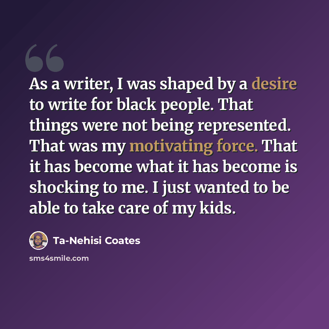 “As a writer, I was shaped by a desire to write for black people. That things were not being represented. That was my motivating force. That it has become what it has become is shocking to me. I just wanted to be able to take care of my kids.” quote by Ta-Nehisi Coates