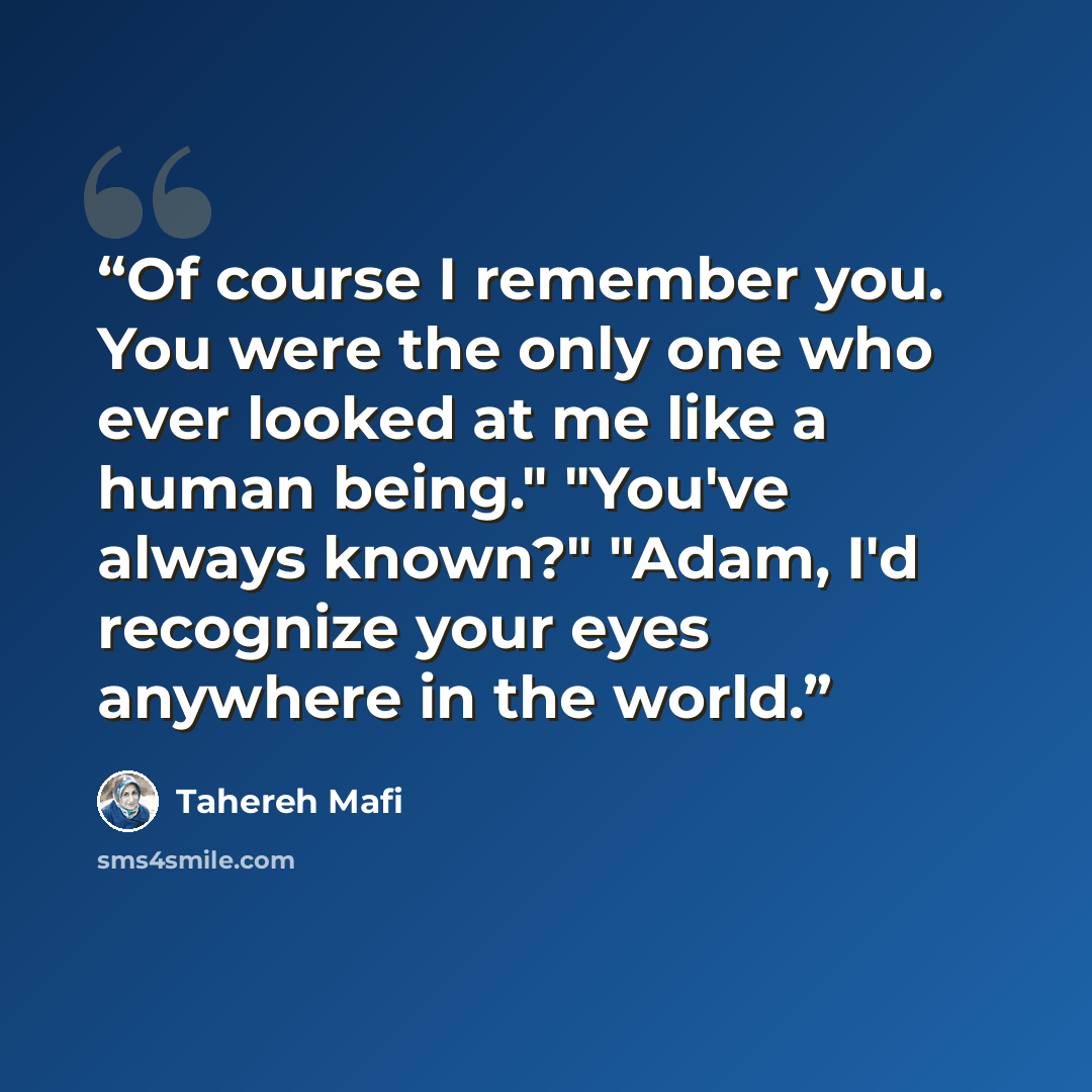“Of course I remember you. You were the only one who ever looked at me like a human being." "You've always known?" "Adam, I'd recognize your eyes anywhere in the world.” quote by Tahereh Mafi