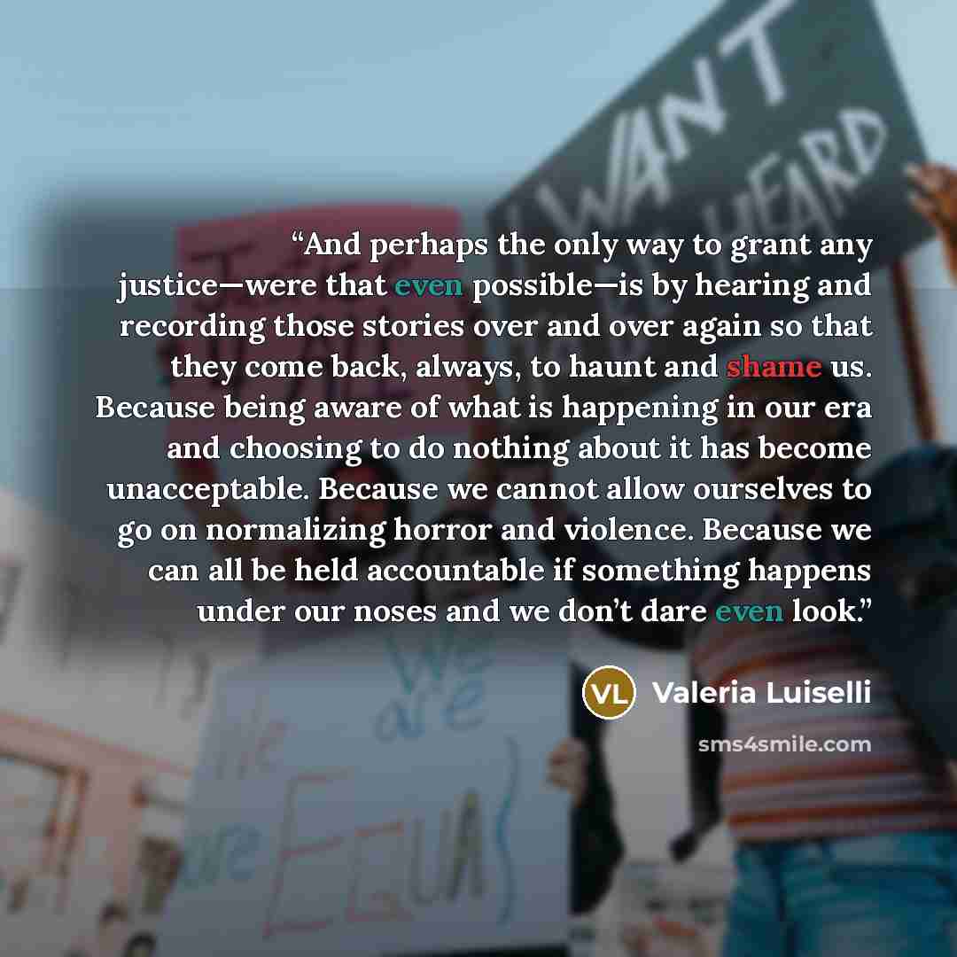 “And perhaps the only way to grant any justice—were that even possible—is by hearing and recording those stories over and over again so that they come back, always, to haunt and shame us. Because being aware of what is happening in our era and choosing to do nothing about it has become…” quote by Valeria Luiselli