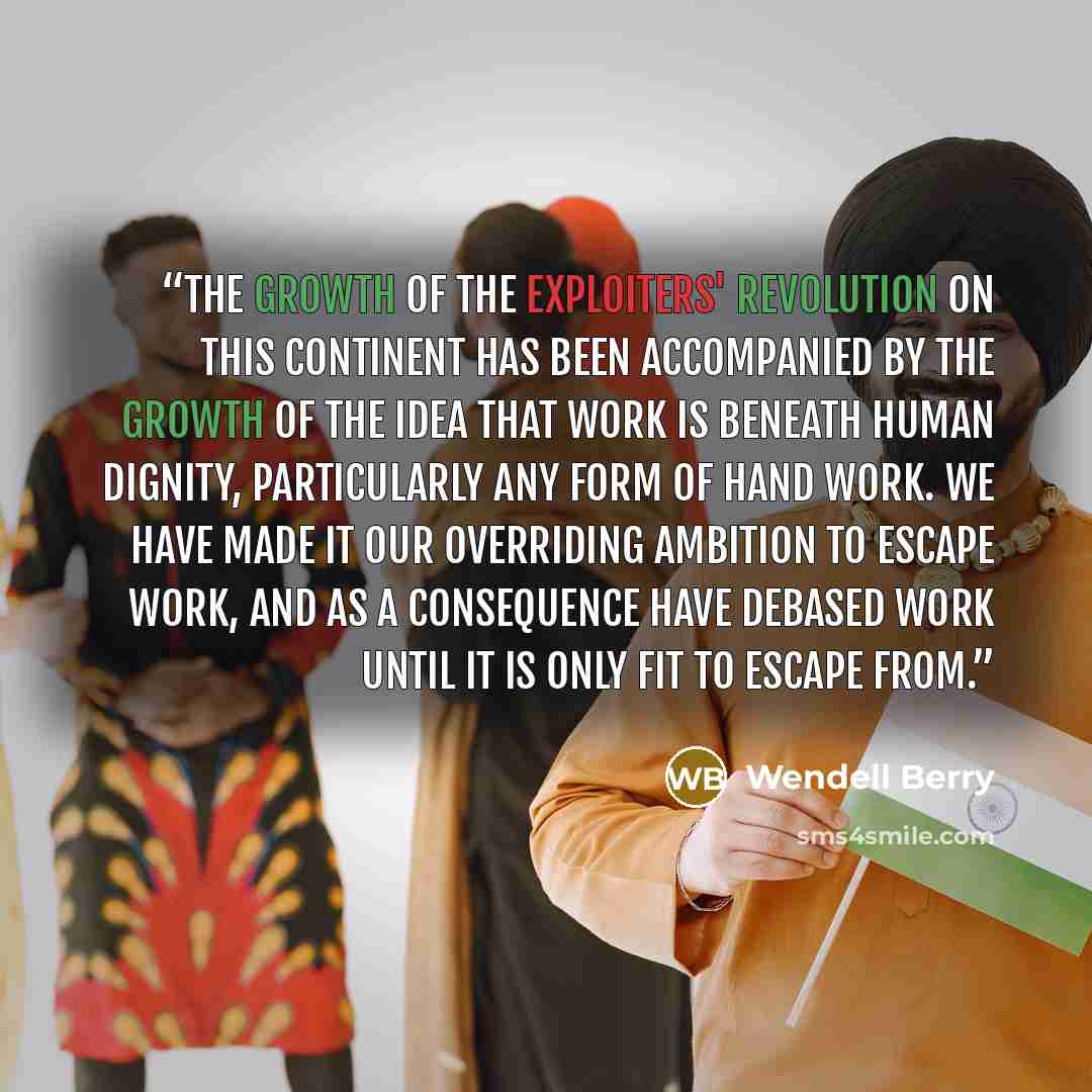 “The growth of the exploiters' revolution on this continent has been accompanied by the growth of the idea that work is beneath human dignity, particularly any form of hand work. We have made it our overriding ambition to escape work, and as a consequence have debased work until it is only fit to…” quote by Wendell Berry