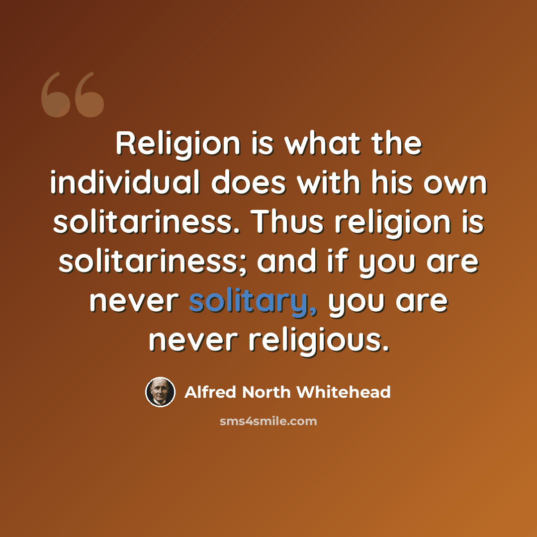 “Religion is what the individual does with his own solitariness. Thus religion is solitariness; and if you are never solitary, you are never religious.” quote by Alfred North Whitehead