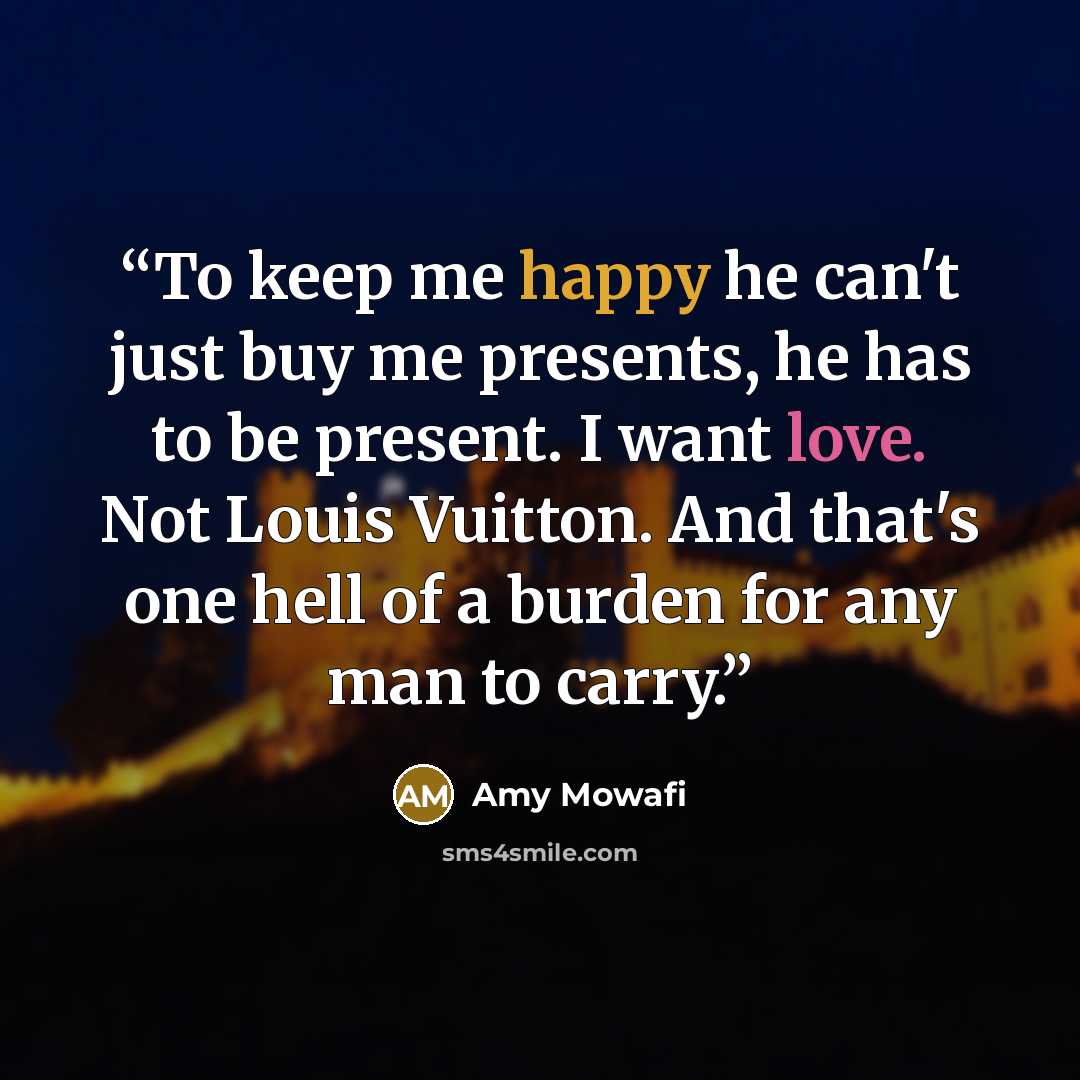“To keep me happy he can't just buy me presents, he has to be present. I want love. Not Louis Vuitton. And that's one hell of a burden for any man to carry.” quote by Amy Mowafi