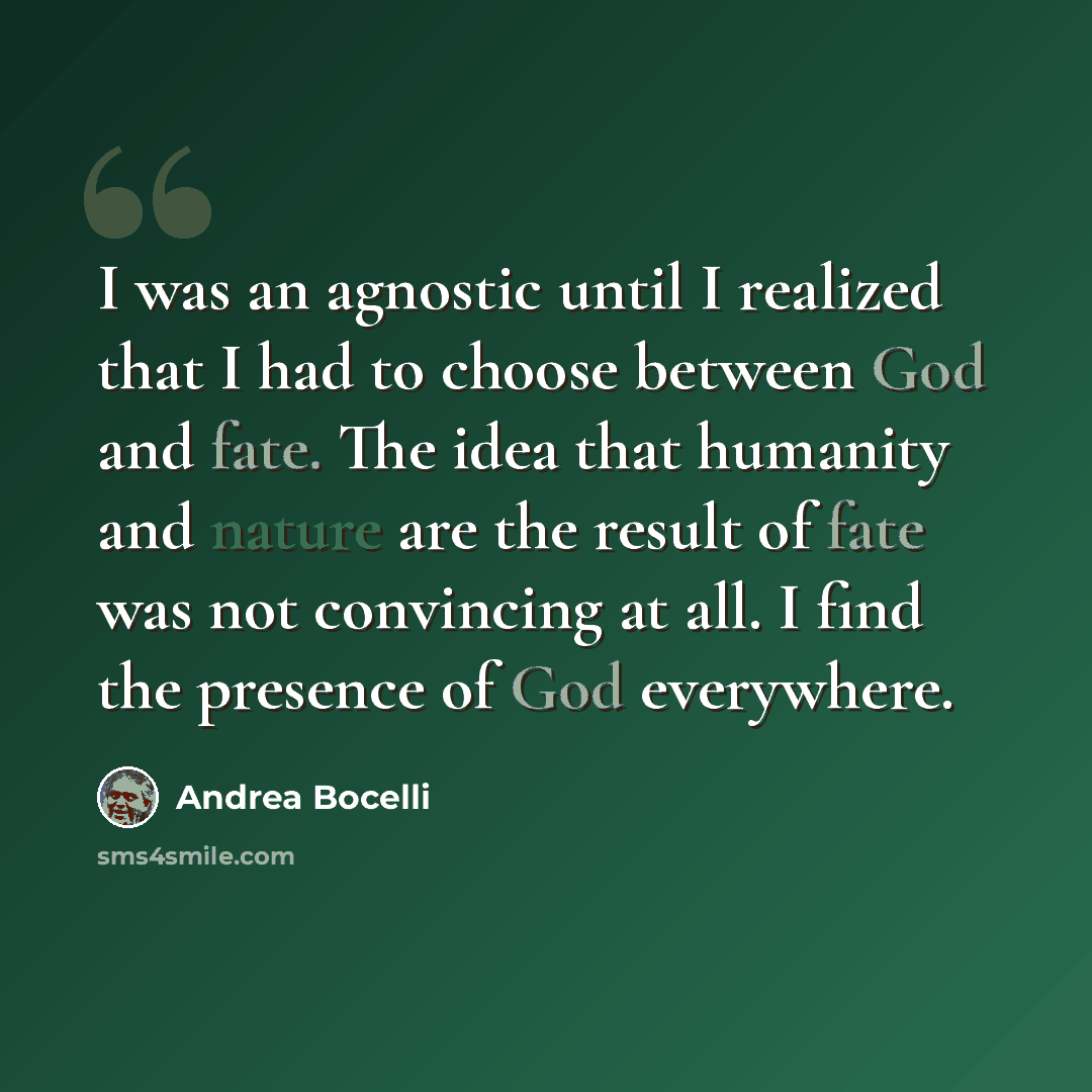 “I was an agnostic until I realized that I had to choose between God and fate. The idea that humanity and nature are the result of fate was not convincing at all. I find the presence of God everywhere.” quote by Andrea Bocelli