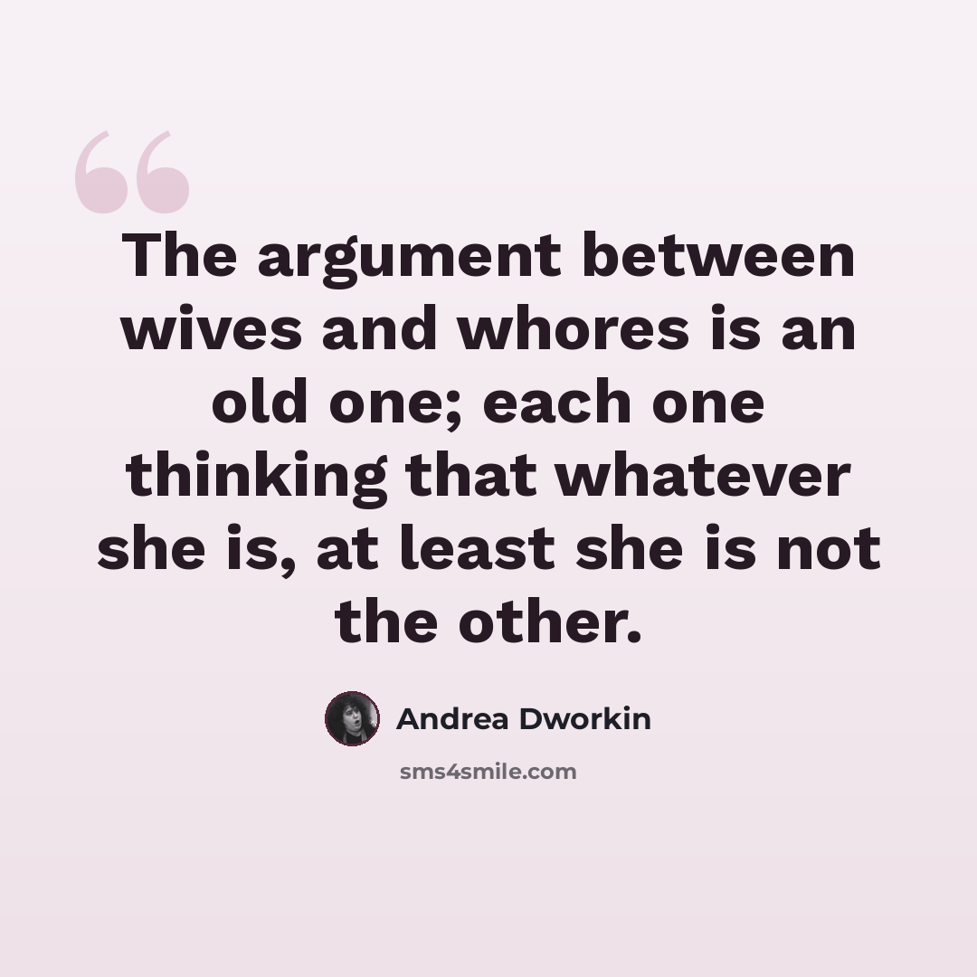 “The argument between wives and whores is an old one; each one thinking that whatever she is, at least she is not the other.” quote by Andrea Dworkin