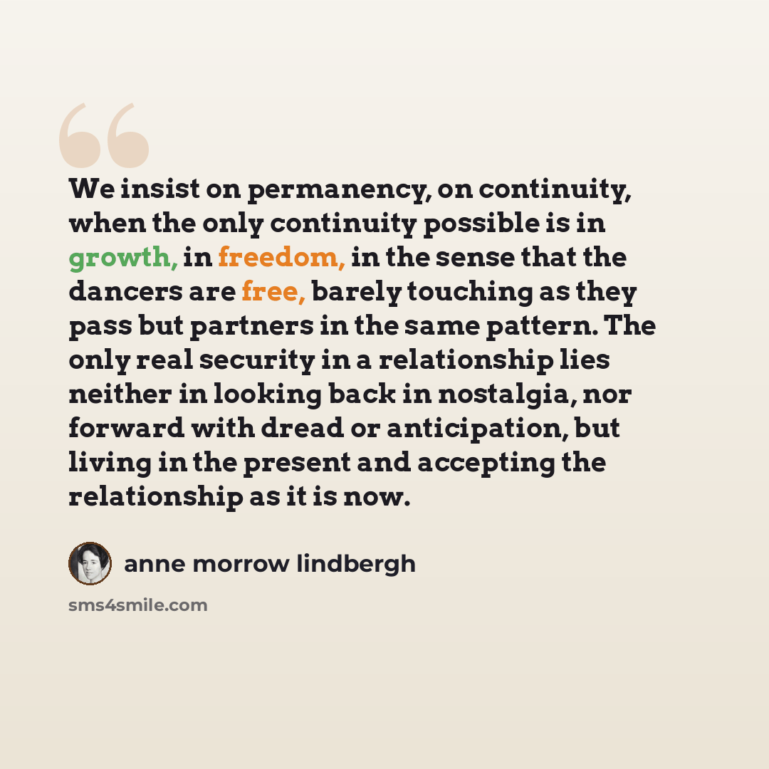 “We insist on permanency, on continuity, when the only continuity possible is in growth, in freedom, in the sense that the dancers are free, barely touching as they pass but partners in the same pattern. The only real security in a relationship lies neither in looking back in nostalgia, nor forward…” quote by Anne Morrow Lindbergh