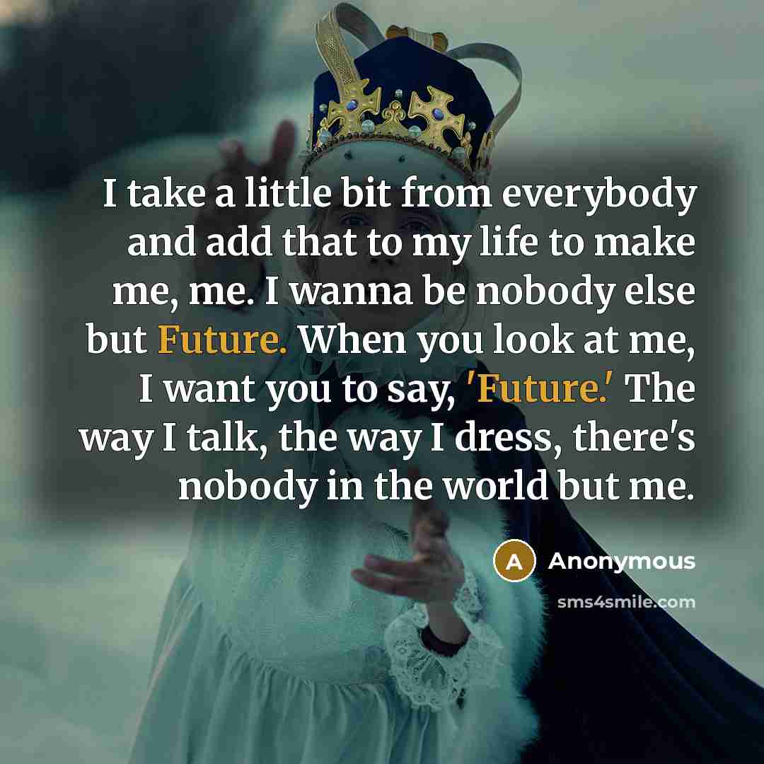 “I take a little bit from everybody and add that to my life to make me, me. I wanna be nobody else but Future. When you look at me, I want you to say, 'Future.' The way I talk, the way I dress, there's nobody in the world but me.” quote by Anonymous