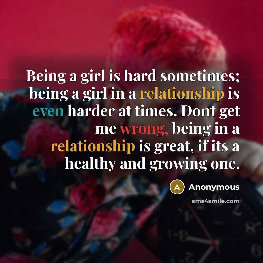 “Being a girl is hard sometimes; being a girl in a relationship is even harder at times. Dont get me wrong, being in a relationship is great, if its a healthy and growing one.” quote by Anonymous