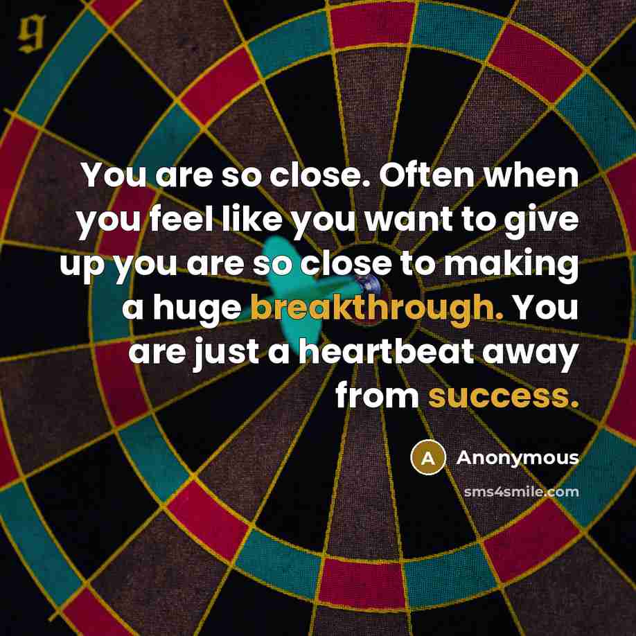 “You are so close. Often when you feel like you want to give up you are so close to making a huge breakthrough. You are just a heartbeat away from success.” quote by Anonymous