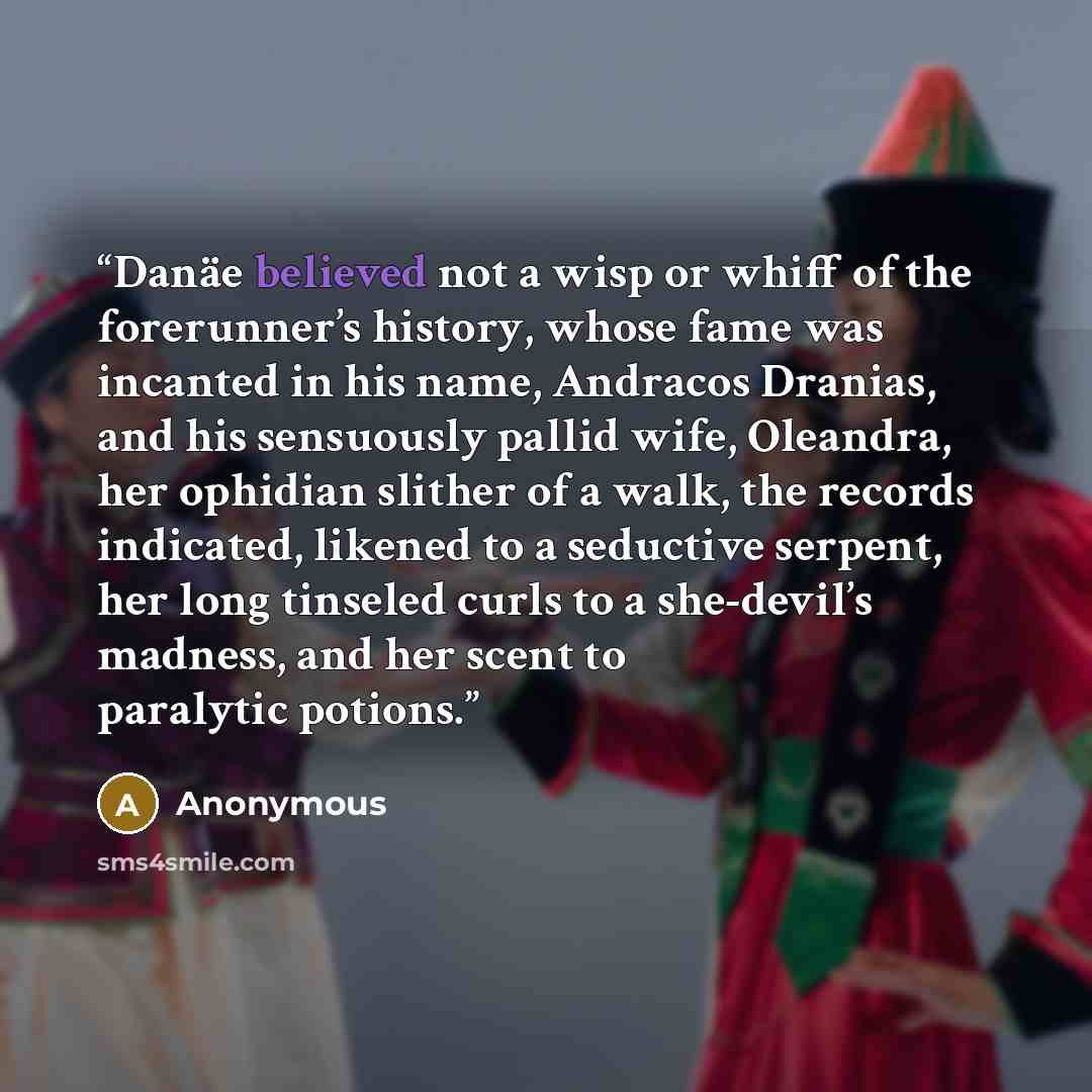 “Danäe believed not a wisp or whiff of the forerunner’s history, whose fame was incanted in his name, Andracos Dranias, and his sensuously pallid wife, Oleandra, her ophidian slither of a walk, the records indicated, likened to a seductive serpent, her long tinseled curls to a she-devil’s madness…” quote by Anonymous