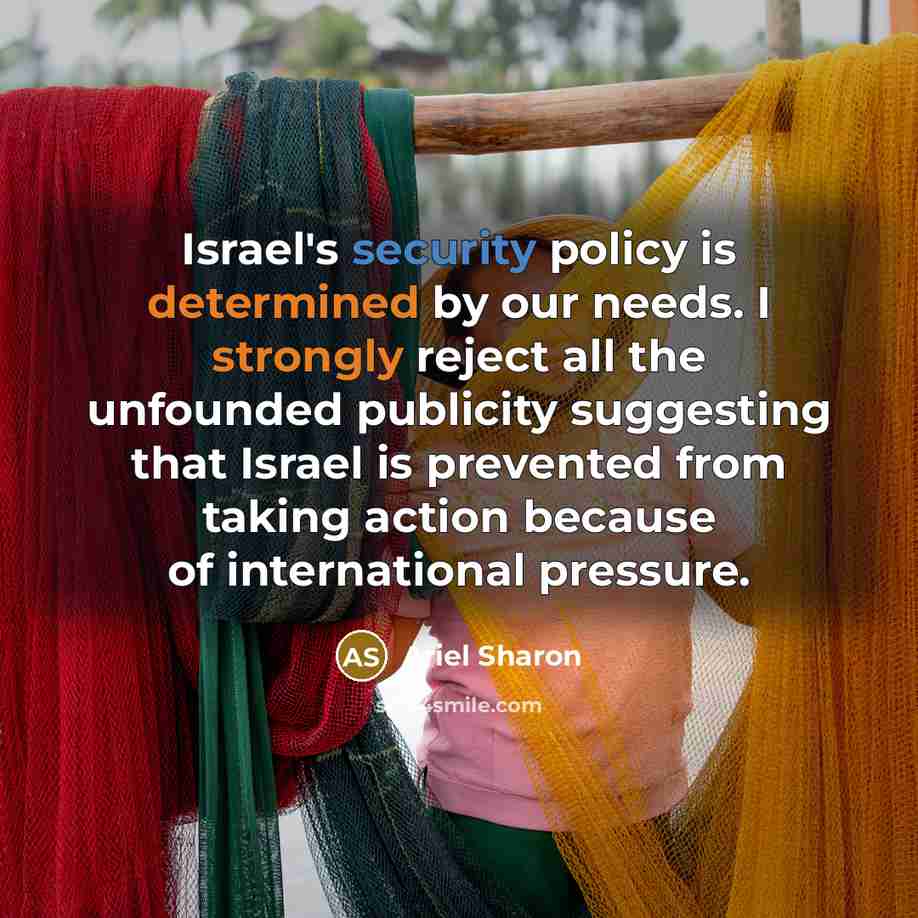 “Israel's security policy is determined by our needs. I strongly reject all the unfounded publicity suggesting that Israel is prevented from taking action because of international pressure.” quote by Ariel Sharon
