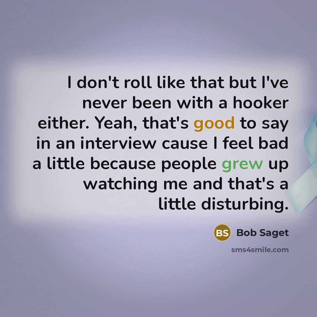 “I don't roll like that but I've never been with a hooker either. Yeah, that's good to say in an interview cause I feel bad a little because people grew up watching me and that's a little disturbing.” quote by Bob Saget