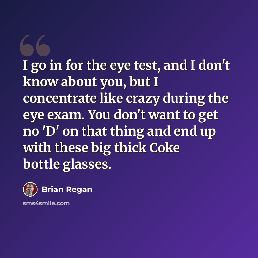 “I go in for the eye test, and I don't know about you, but I concentrate like crazy during the eye exam. You don't want to get no 'D' on that thing and end up with these big thick Coke bottle glasses.” quote by Brian Regan