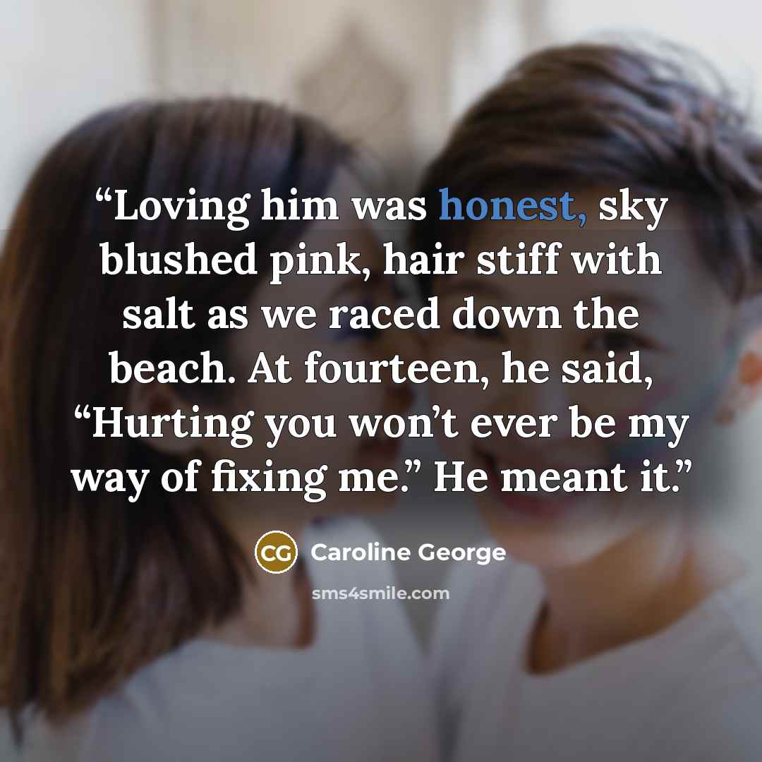 “Loving him was honest, sky blushed pink, hair stiff with salt as we raced down the beach. At fourteen, he said, “Hurting you won’t ever be my way of fixing me.” He meant it.” quote by Caroline George