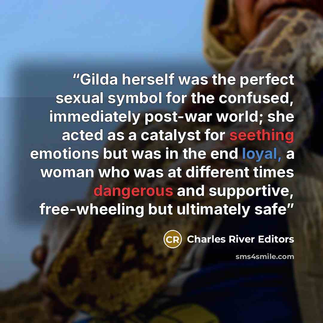 “Gilda herself was the perfect sexual symbol for the confused, immediately post-war world; she acted as a catalyst for seething emotions but was in the end loyal, a woman who was at different times dangerous and supportive, free-wheeling but ultimately safe” quote by Charles River Editors