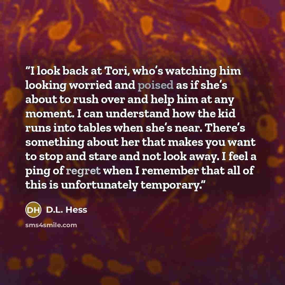 “I look back at Tori, who’s watching him looking worried and poised as if she’s about to rush over and help him at any moment. I can understand how the kid runs into tables when she’s near. There’s something about her that makes you want to stop and stare and not look away. I feel a ping of regret…” quote by D.L. Hess