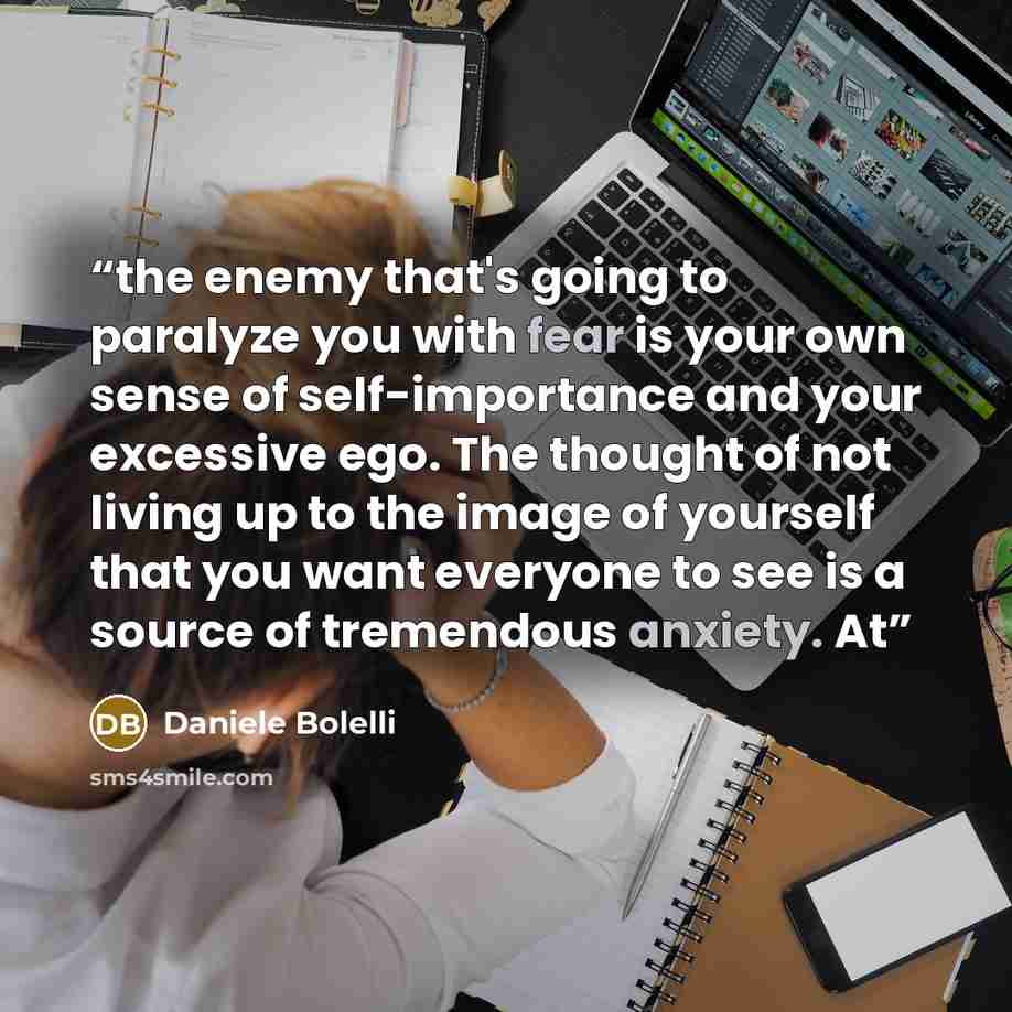 “the enemy that's going to paralyze you with fear is your own sense of self-importance and your excessive ego. The thought of not living up to the image of yourself that you want everyone to see is a source of tremendous anxiety. At” quote by Daniele Bolelli