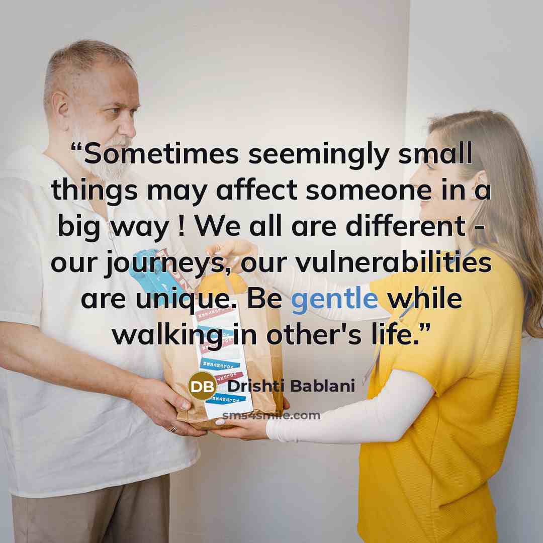“Sometimes seemingly small things may affect someone in a big way ! We all are different - our journeys, our vulnerabilities are unique. Be gentle while walking in other's life.” quote by Drishti Bablani