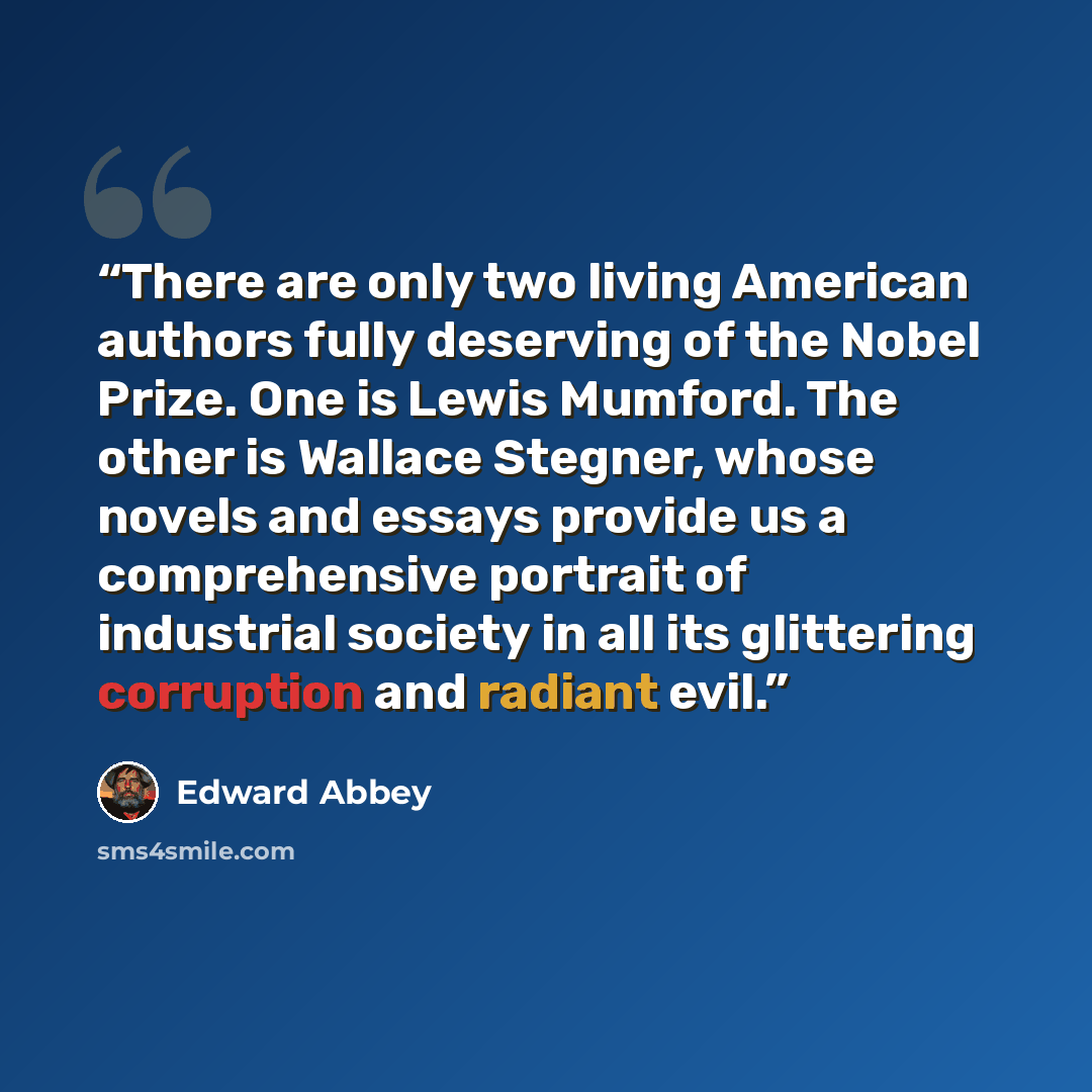“There are only two living American authors fully deserving of the Nobel Prize. One is Lewis Mumford. The other is Wallace Stegner, whose novels and essays provide us a comprehensive portrait of industrial society in all its glittering corruption and radiant evil.” quote by Edward Abbey