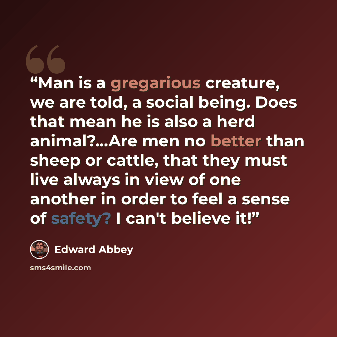 “Man is a gregarious creature, we are told, a social being. Does that mean he is also a herd animal?...Are men no better than sheep or cattle, that they must live always in view of one another in order to feel a sense of safety? I can't believe it!” quote by Edward Abbey
