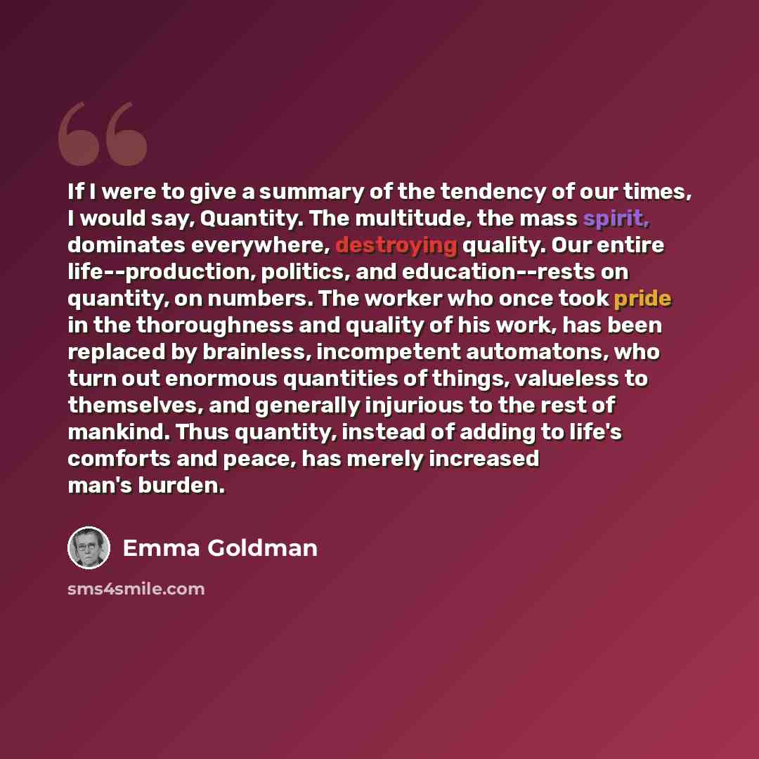 “If I were to give a summary of the tendency of our times, I would say, Quantity. The multitude, the mass spirit, dominates everywhere, destroying quality. Our entire life--production, politics, and education--rests on quantity, on numbers. The worker who once took pride in the thoroughness and…” quote by Emma Goldman