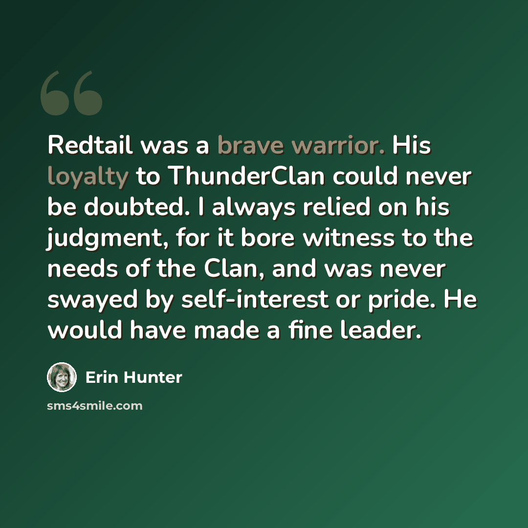 “Redtail was a brave warrior. His loyalty to ThunderClan could never be doubted. I always relied on his judgment, for it bore witness to the needs of the Clan, and was never swayed by self-interest or pride. He would have made a fine leader.” quote by Erin Hunter
