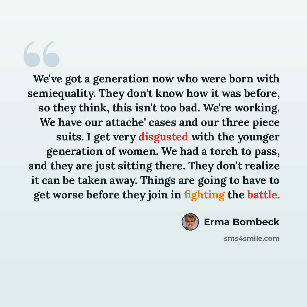 “We've got a generation now who were born with semiequality. They don't know how it was before, so they think, this isn't too bad. We're working. We have our attache' cases and our three piece suits. I get very disgusted with the younger generation of women. We had a torch to pass, and they are…” quote by Erma Bombeck