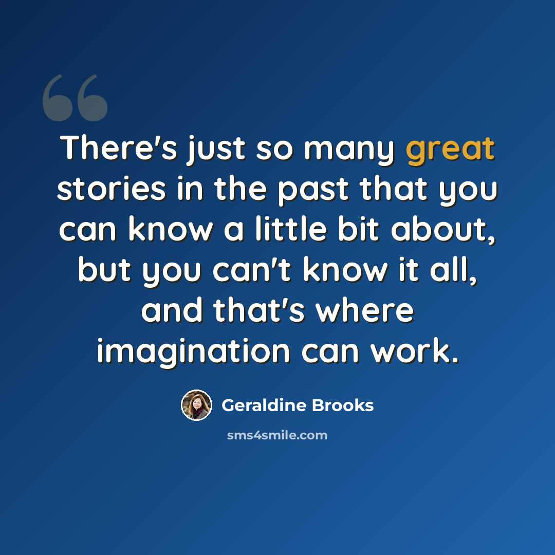 “There's just so many great stories in the past that you can know a little bit about, but you can't know it all, and that's where imagination can work.” quote by Geraldine Brooks